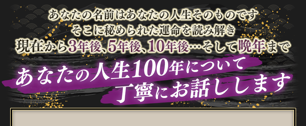 あなたの名前はあなたの人生そのものですそこに秘められた運命を読み解き現在から3年後、5年後、10年後そして晩年まであなたの人生100年について丁寧にお話しします