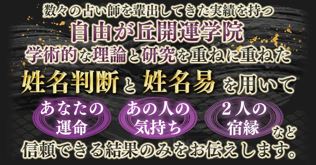 数々の占い師を輩出してきた実績を持つ自由が丘開運学院学術的な理論と研究を重ねに重ねた姓名判断姓名易を用いてあなたのあの人の2人の運命気持ち宿縁など信頼できる結果のみをお伝えします。