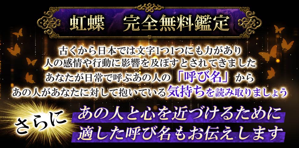 虹蝶 完全無料鑑定 古くから日本では文字1つ1つにも力があり人の感情や行動に影響を及ぼすとされてきました あなたが日常で呼ぶあの人の「呼び名」からあの人があなたに対して抱いている気持ちを読み取りましょう さらにあの人と心を近づけるために適した呼び名もお伝えします