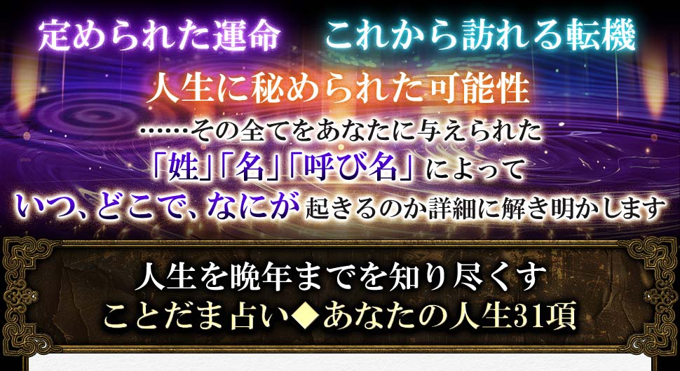 定められた運命 これから訪れる転機 人生に秘められた可能性 ……その全てをあなたに与えられた 「姓」「名」「呼び名」によって いつ、どこで、なにが起きるのか詳細に解き明かします 人生を晩年までを知り尽くすことだま占い◆あなたの人生31項