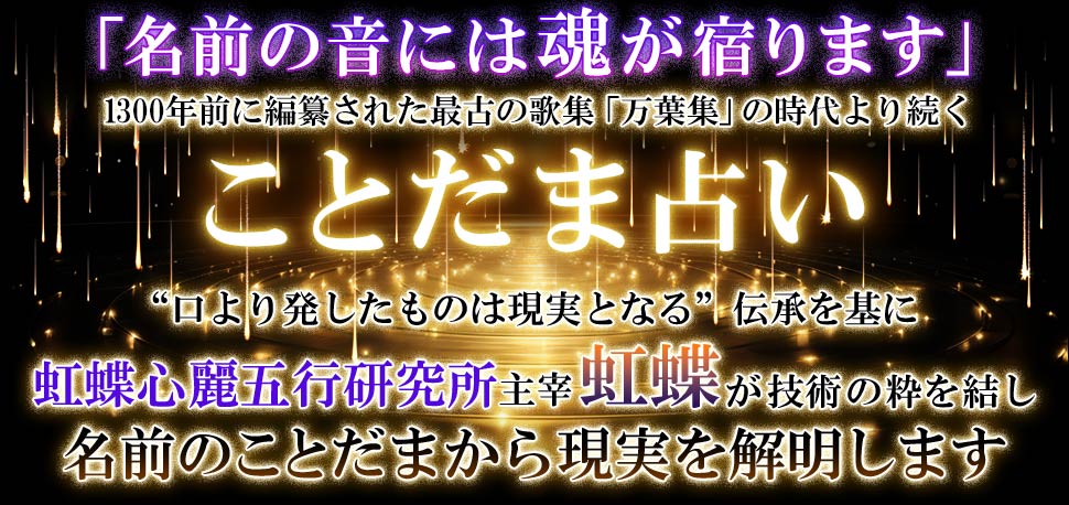 「名前の音には魂が宿ります」 1300年前に編築された最古の歌集「万葉集」の時代より続く ことだま占い ”日より発したものは現実となる“伝承を基にv虹蝶心麗五行研究所主催虹蝶が技術の粋を結し 名前のことだまから現実を解明します