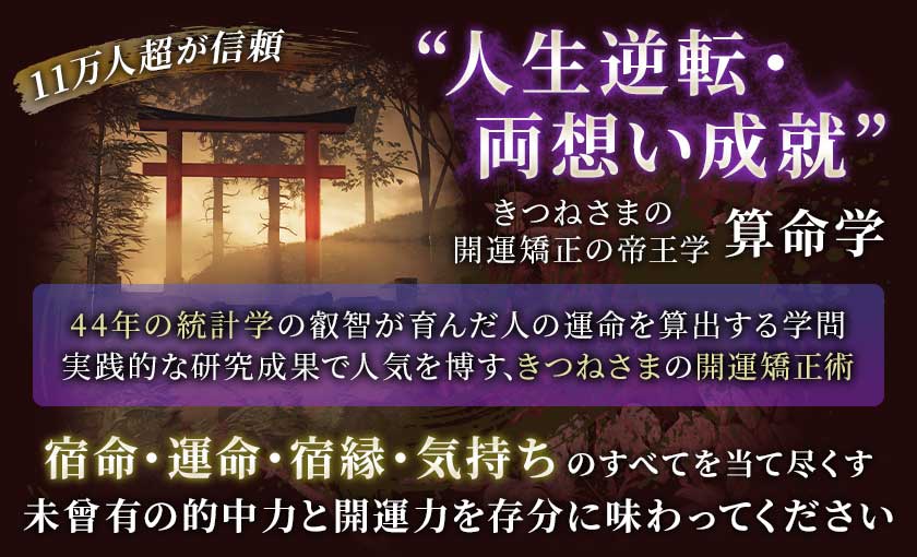 11万人超が信頼“人生逆転・両想い成就”きつねさまの開運矯正の帝王学算命学44年の統計学の叡智が育んだ人の運命を算出する学問実践的な研究成果で人気を博す、きつねさまの開運橋正術宿命・運命・宿縁・気持ちのすべてを当て尽くす未曾有の的中力と開運力を存分に味わってください