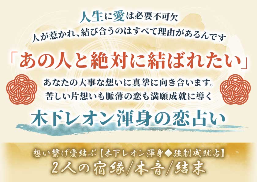 人生に愛は必要不可欠人が惹かれ、結び合うのはすべて理由があるんです「あの人と絶対に結ばれたい」あなたの大事な想いに真摯に向き合います。苦しい片想いも脈薄の恋も満願成就に導く木下レオン渾身の恋占い想い繋げ愛結ぶ【木下レオン渾身◆強制成就占】宿缘2人の宿缘/本音/結末