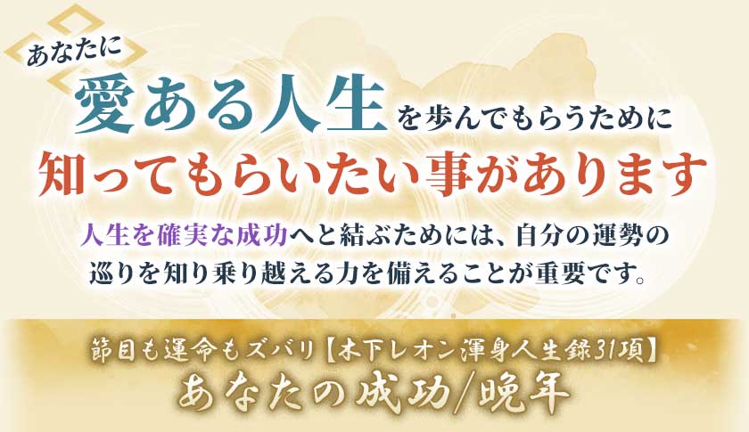 あなたに愛ある人生を歩んでもらうために知ってもらいたい事があります人生を確実な成功へと結ぶためには、自分の運勢の巡りを知り乗り越える力を備えることが重要です。節目も運命もズバリ【木下レオン渾身人生録31項】人生あなたの成功/晚年