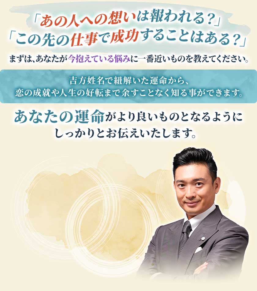 「あの人への想いは報われる?」「この先の仕事で成功することはある?」まずは、あなたが今抱えている悩みに一番近いものを教えてください。新帝王吉方で紐解いた運命から、恋の成就や人生の好転まで余すことなく知る事ができます。あなたの運命がより良いものとなるようにしっかりとお伝えいたします。