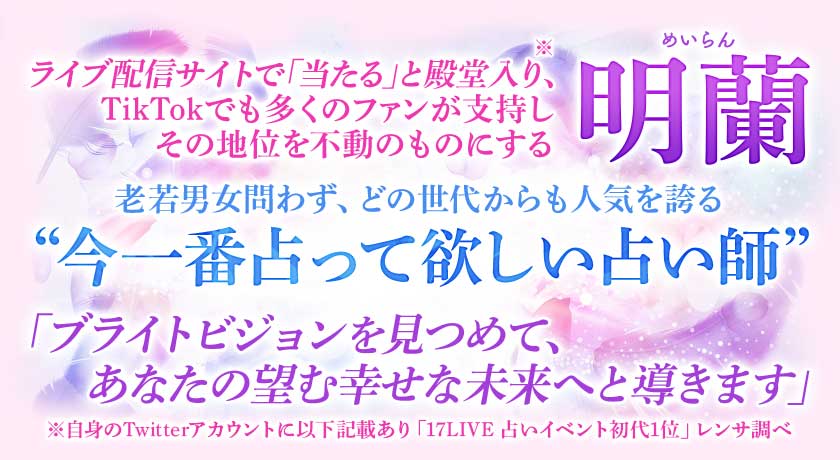 ライブ配信サイトで「当たる」と殿堂入り、 TikTokでも多くのファンが支持しその地位を不動のものにする明蘭 老若男女問わず、どの世代からも人気を誇る “今一番占って欲しい占い師” 「ブライトビジョンを見つめて、 あなたの望む幸せな未来へと導きます」明蘭◆厳選/新着メニュー