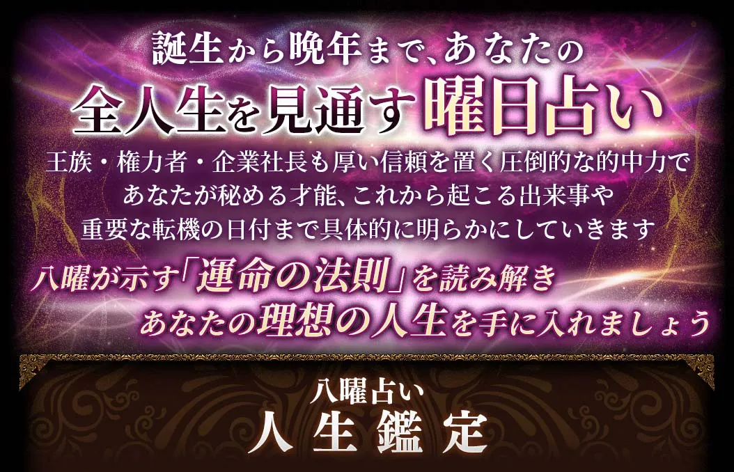 誕生から晩年まで、あなたの全人生を見通す曜日占い 王族・権力者・企業社長も厚い信頼を置く圧倒的な的中力であなたが秘める才能、これから起こる出来事や重要な転機の日付まで具体的に明らかにしていきます 八曜が示す「運命の法則」を読み解きあなたの理想の人生を手に入れましょう 八曜占い人生鑑定