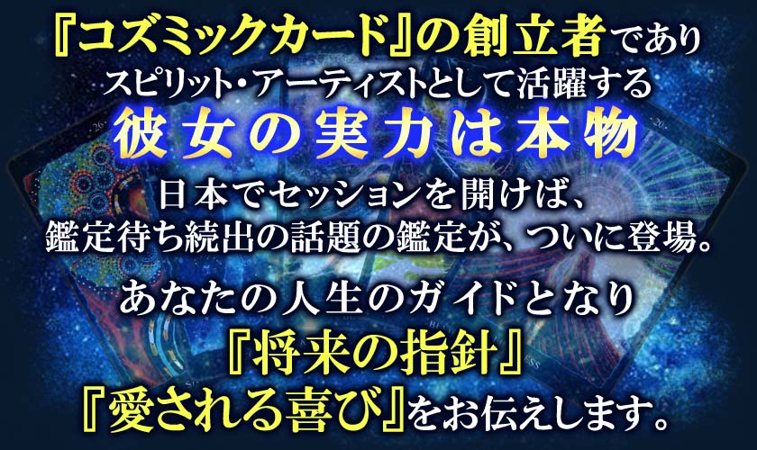 『コズミックカード』の創立者でありスピリット・アーティストとして活躍する彼女の実力は本物日本でセッションを開けば、鑑定待ち続出の話題の鑑定が、ついに登場。あなたの人生のガイドとなり『将来の指針』『愛される喜び』をお伝えします。