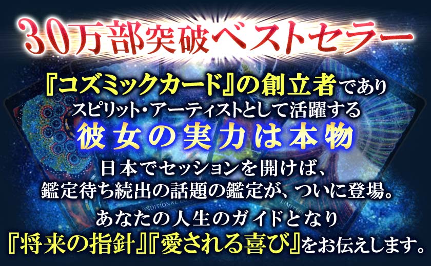 30万部突破ベストセラー『コズミックカード』の創立者でありスピリット・アーティストとして活躍する彼女の実力は本物日本でセッションを開けば、鑑定待ち続出の話題の鑑定が、ついに登場。あなたの人生のガイドとなり『将来の指針』『愛される喜び』をお伝えします。