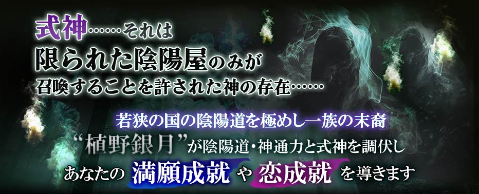 式神……それは限られた陰陽屋のみが召喚することを許された神の存在…… 若狭の国の陰陽道を極めし一族の末裔 “植野銀月”が陰陽道・神通力と式神を調伏しあなたの満願成就や恋成就を導きます