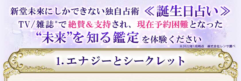 新堂未來にしかできない独自占術<<誕生日占い>>TV/雑誌で絶賛&支持され、現在予約困難となった“未来”を知る鑑定を体験ください 1.エナジーとシークレット