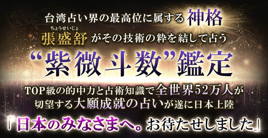 台湾占い界の最高位に属する神格張盛舒 がその技術の粋を結して占う紫微斗数鑑定TOP級の的中力と占術知識で全世界52万人が 切望する大願成就の占いが遂に日本上陸「日本のみなさまへ。 お待たせしました」