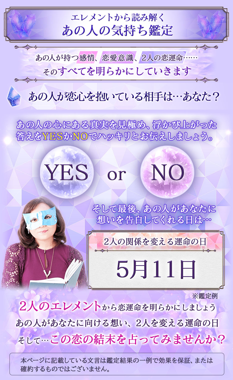 エレメントから読み解く あの人の気持ち鑑定 あの人が持つ感情、恋愛意識、2人の恋運命……そのすべてを明らかにしていきます あの人が恋心を抱いている相手は…あなた？ あの人の心にある真実を見極め、浮かび上がった答えをYESかNOでハッキリとお伝えしましょう。 YES or NO そして最後、あの人があなたに想いを告白してくれる日は… 2人の関係を変える運命の日 5月11日 ※鑑定例 2人のエレメントから恋運命を明らかにしましょうあの人があなたに向ける想い、2人を変える運命の日そして…この恋の結末を占ってみませんか？ 本ページに記載している文言は鑑定結果の一例で効果を保証、または確約するものではございません。