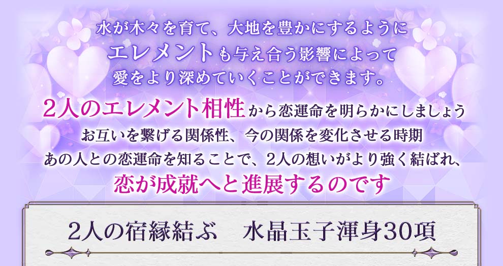 水が木々を育て、大地を豊かにするようにエレメントも与え合う影響によって愛をより深めていくことができます。2人のエレメント相性から恋運命を明らかにしましょう お互いを繋げる関係性、今の関係を変化させる時期 あの人との恋運命を知ることで、2人の想いがより強く結ばれ、恋が成就へと進展するのです 2人の宿縁結ぶ 水晶玉子身30項