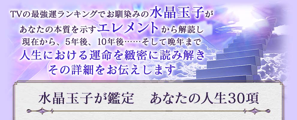 TVの最強ランキングでお馴染みの水晶玉子があなたの本質を示すエレメントから解読し現在から、5年後、10年後......そして晩年まで人生における運命を緻密に読み解きその詳細をお伝えします 水晶玉子が鑑定 あなたの人生30項