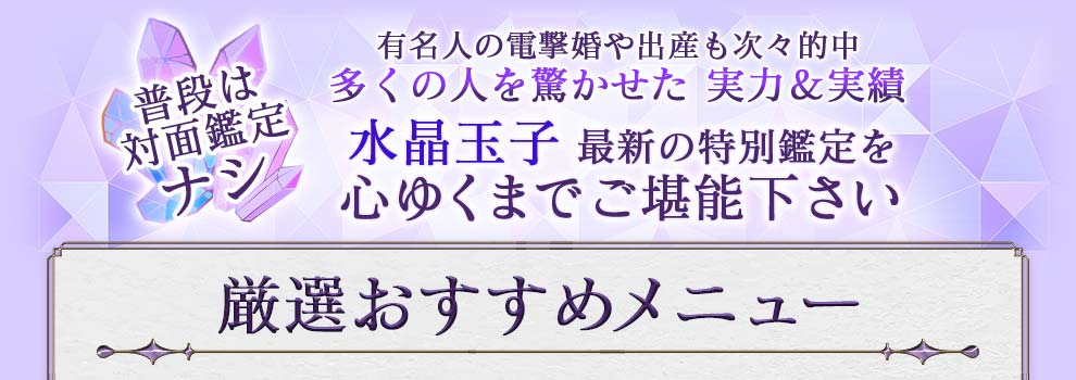 普段は対面鑑定ナシ 有名人の電撃婚や出産も次々的中 多くの人を驚かせた実力＆実績 水晶玉子最新の特別鑑定を心ゆくまでご堪能下さい 厳選おすすめメニュー