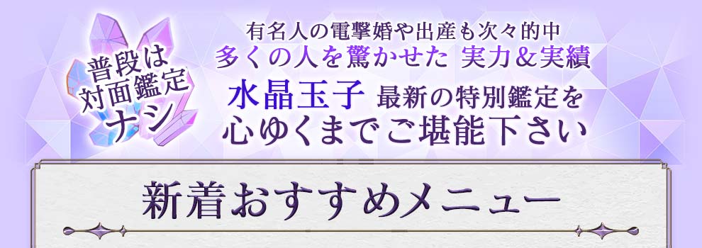 普段は対面鑑定ナシ 有名人の電撃婚や出産も次々的中 多くの人を驚かせた実力＆実績 水晶玉子最新の特別鑑定を心ゆくまでご堪能下さい 新着おすすめメニュー