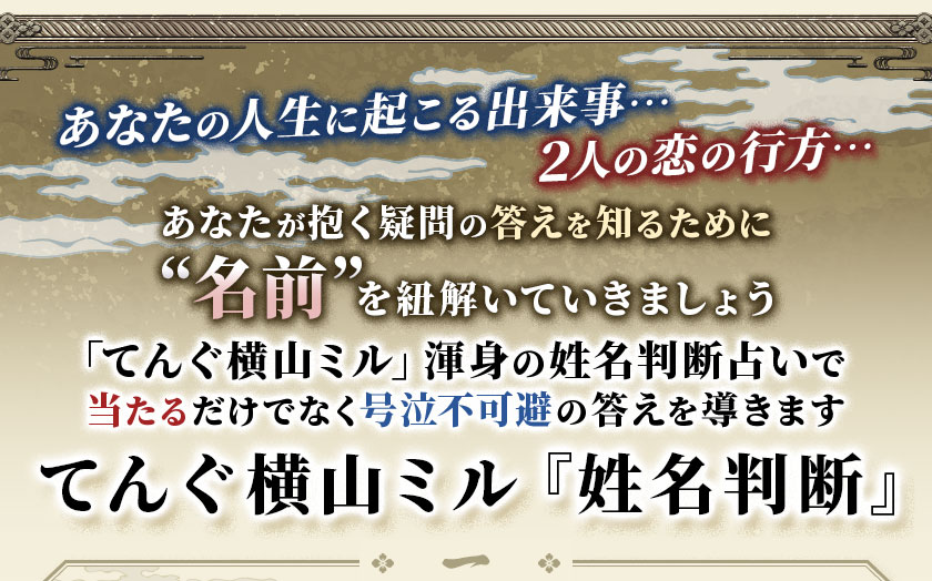 あなたの人生に起こる出来事…2人の恋の行方…あなたが抱く疑問の答えを知るために“名前”を紐解いていきましょう「てんぐ横山ミル」渾身の姓名判断占いで当たるだけでなく号泣不可避の答えを導きますてんぐ横山ミル『姓名判断』
