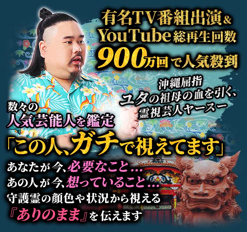 有名TV番組出演&YouTube総再生回数900万回で人気殺到 沖縄屈指ユタの祖母の血を引く、霊視芸人ヤースー 数々の人気芸能人を鑑定「この人、ガチで視えてます」 あなたが今、必要なこと… あの人が今、想っていること… 守護霊の顔色や状況から視える『ありのまま』を伝えます